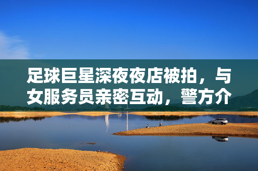足球巨星深夜夜店被拍，与女服务员亲密互动，警方介入调查，足球巨星深夜夜店与女服务员亲密互动，警方介入调查