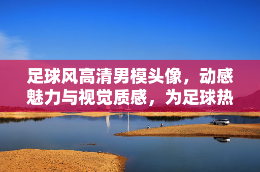 足球风高清男模头像，动感魅力与视觉质感，为足球热爱注入时尚视觉力