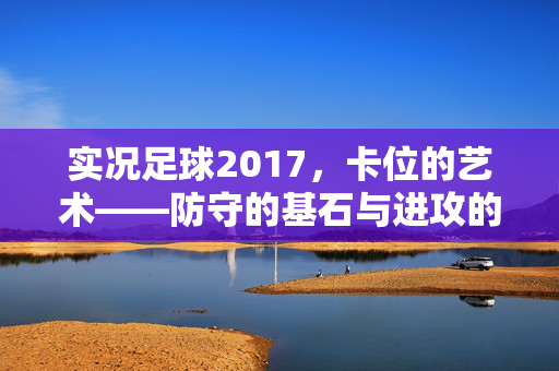 实况足球2017，卡位的艺术——防守的基石与进攻的钥匙，实况足球2017，卡位的艺术——防守的基石与进攻的钥匙