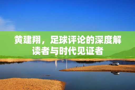 黄建翔，足球评论的深度解读者与时代见证者