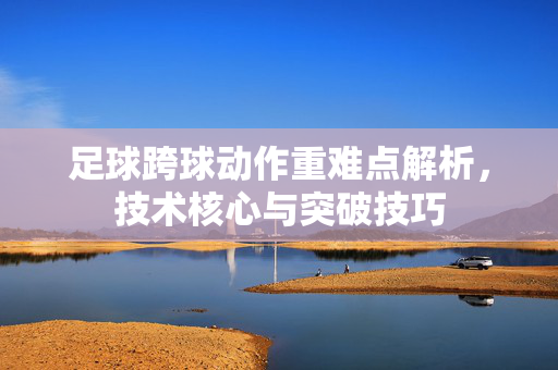 足球跨球动作重难点解析，技术核心与突破技巧