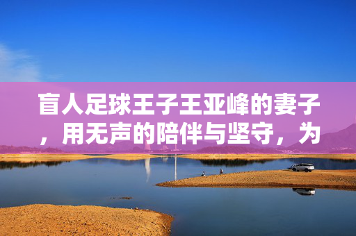 盲人足球王子王亚峰的妻子，用无声的陪伴与坚守，为光明之路添暖——记王亚峰背后的隐形冠军