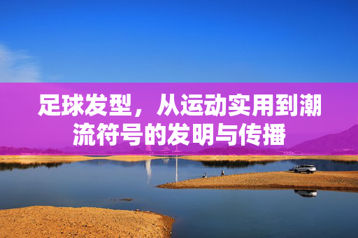 足球发型，从运动实用到潮流符号的发明与传播