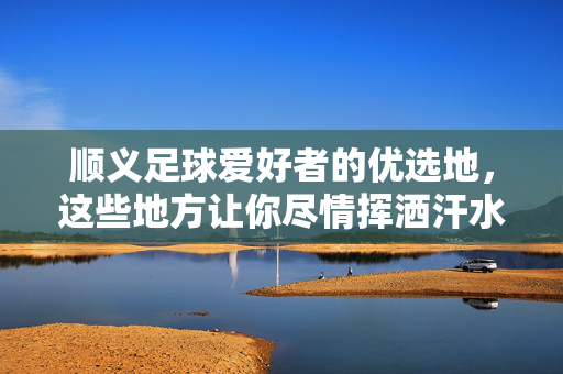 顺义足球爱好者的优选地，这些地方让你尽情挥洒汗水