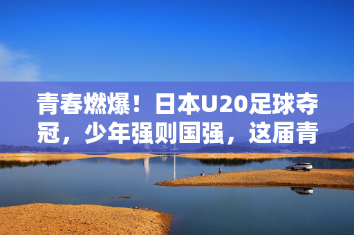 青春燃爆！日本U20足球夺冠，少年强则国强，这届青年队以进球为笔，书写时代荣耀
