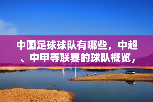 中国足球球队有哪些，中超、中甲等联赛的球队概览，中国足球球队概览，中超、中甲等联赛球队列表