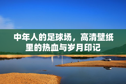 中年人的足球场，高清壁纸里的热血与岁月印记