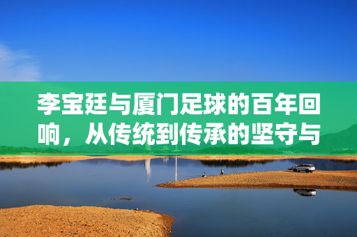 李宝廷与厦门足球的百年回响，从传统到传承的坚守与荣光