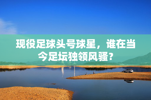 现役足球头号球星，谁在当今足坛独领风骚？