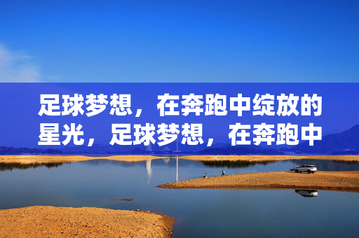 足球梦想，在奔跑中绽放的星光，足球梦想，在奔跑中绽放的星光