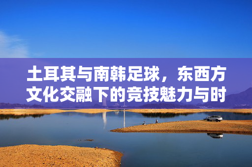 土耳其与南韩足球，东西方文化交融下的竞技魅力与时代变迁，土耳其与南韩足球，东西方文化交融下的竞技魅力与时代变迁