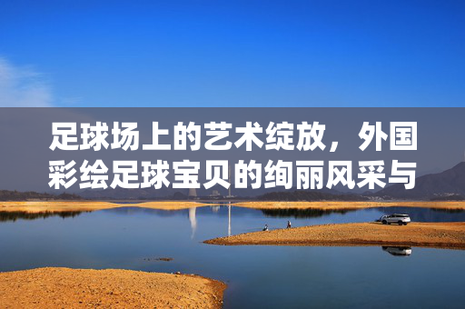 足球场上的艺术绽放，外国彩绘足球宝贝的绚丽风采与足球文化的交融