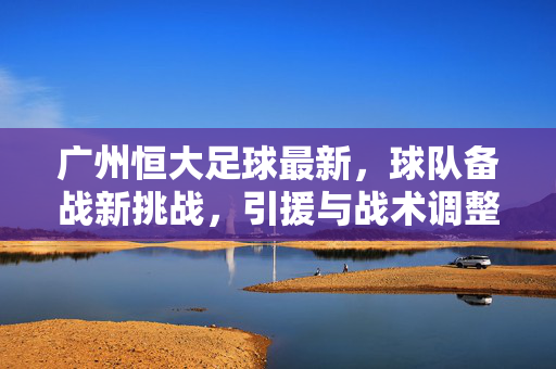 广州恒大足球最新，球队备战新挑战，引援与战术调整成焦点