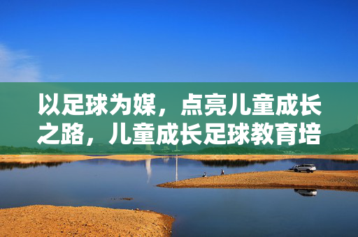 以足球为媒，点亮儿童成长之路，儿童成长足球教育培训的多元价值与实践路径，以足球为媒，点亮儿童成长之路，儿童成长足球教育培训的多元价值与实践路径