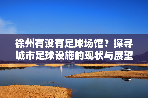 徐州有没有足球场馆？探寻城市足球设施的现状与展望，徐州足球场馆现状探析，城市足球设施的发展与展望