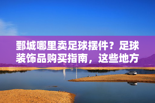 鄄城哪里卖足球摆件？足球装饰品购买指南，这些地方值得去！鄄城足球摆件购买指南，这些地方值得去！