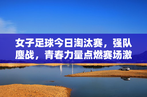 女子足球今日淘汰赛，强队鏖战，青春力量点燃赛场激情，女子足球今日淘汰赛，强队鏖战，青春力量点燃赛场激情