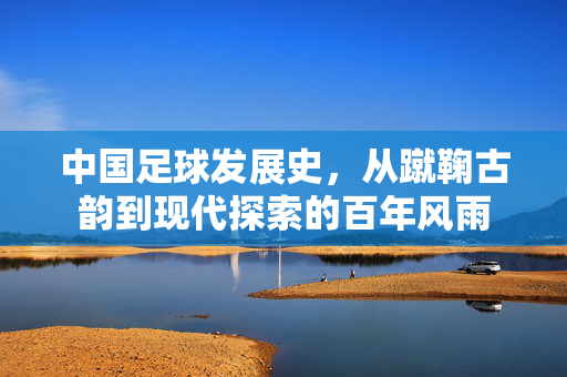 中国足球发展史，从蹴鞠古韵到现代探索的百年风雨