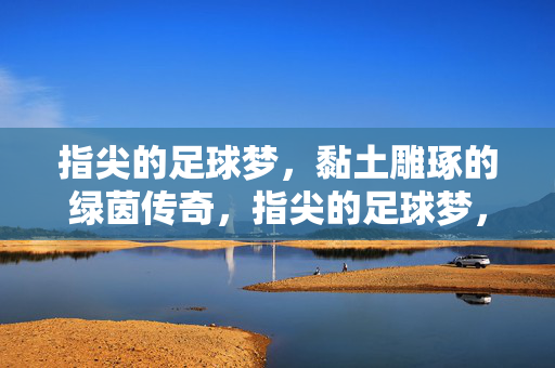 指尖的足球梦，黏土雕琢的绿茵传奇，指尖的足球梦，黏土雕琢的绿茵传奇
