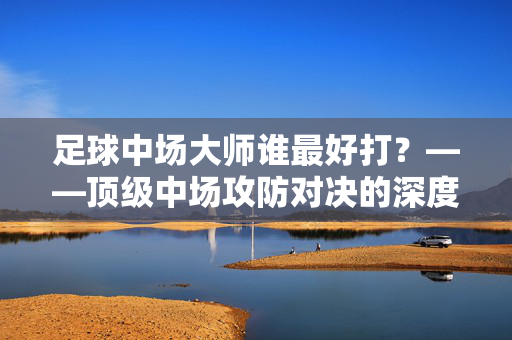 足球中场大师谁最好打？——顶级中场攻防对决的深度解析