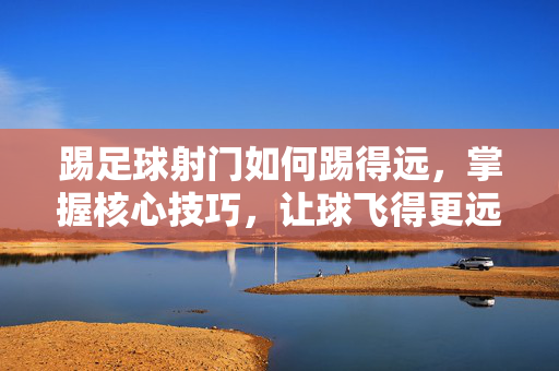 踢足球射门如何踢得远，掌握核心技巧，让球飞得更远，足球射门技巧全解析，掌握核心动作，让球飞得更远