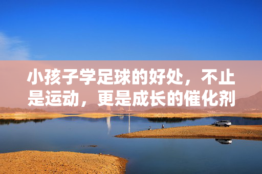 小孩子学足球的好处，不止是运动，更是成长的催化剂