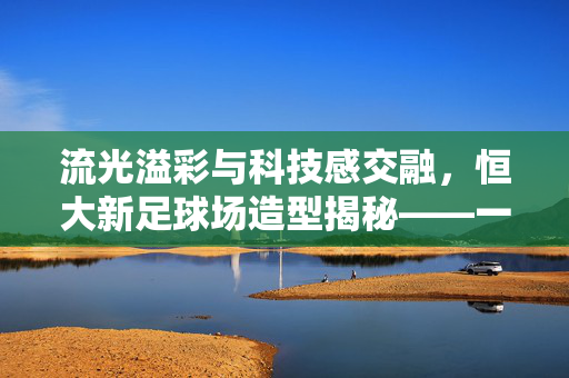流光溢彩与科技感交融，恒大新足球场造型揭秘——一座为足球梦想而生的现代地标