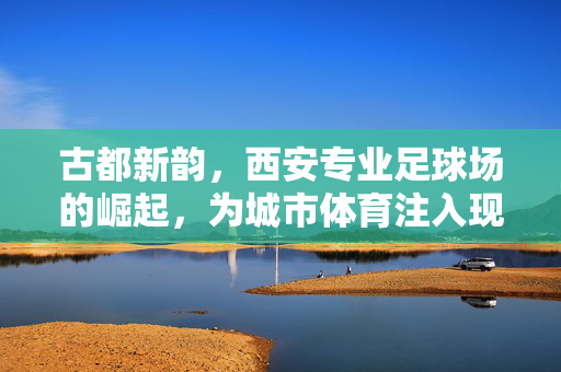 古都新韵，西安专业足球场的崛起，为城市体育注入现代活力