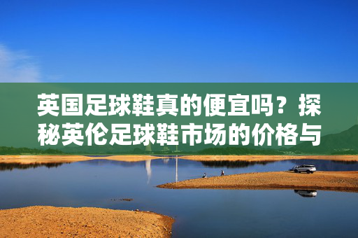 英国足球鞋真的便宜吗？探秘英伦足球鞋市场的价格与选择