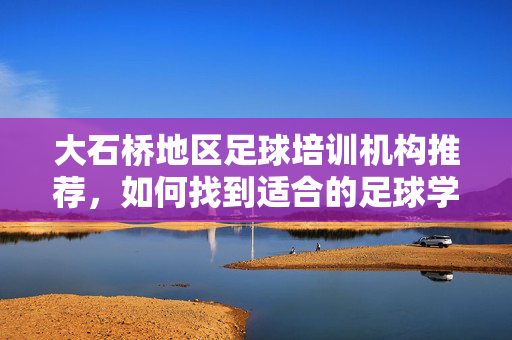 大石桥地区足球培训机构推荐，如何找到适合的足球学习场所？大石桥地区足球培训机构推荐，如何找到适合的足球学习场所？
