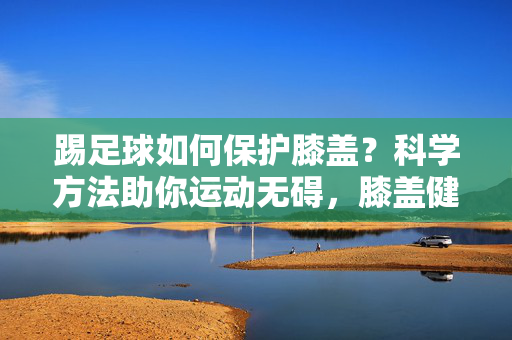 踢足球如何保护膝盖？科学方法助你运动无碍，膝盖健康长久
