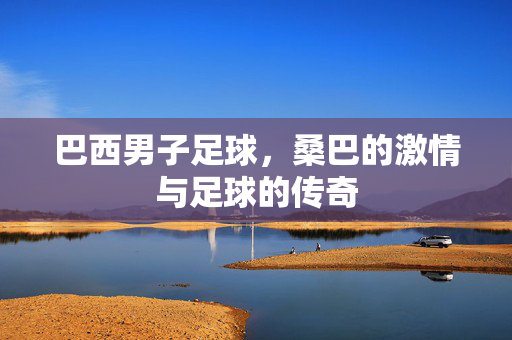 巴西男子足球，桑巴的激情与足球的传奇