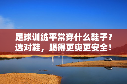 足球训练平常穿什么鞋子？选对鞋，踢得更爽更安全！