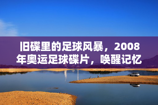 旧碟里的足球风暴，2008年奥运足球碟片，唤醒记忆的载体，旧碟里的足球风暴，2008年奥运记忆的载体