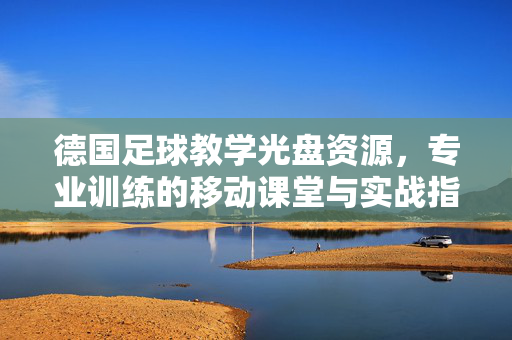 德国足球教学光盘资源，专业训练的移动课堂与实战指南，德国足球教学光盘资源，专业训练的移动课堂与实战指南