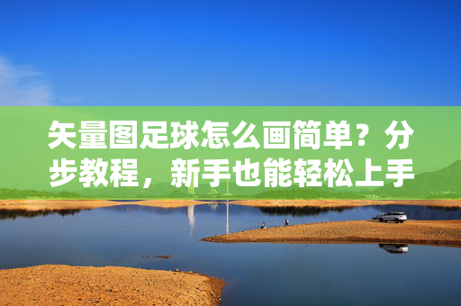矢量图足球怎么画简单？分步教程，新手也能轻松上手！矢量图足球简单画法，分步教程，新手也能轻松上手