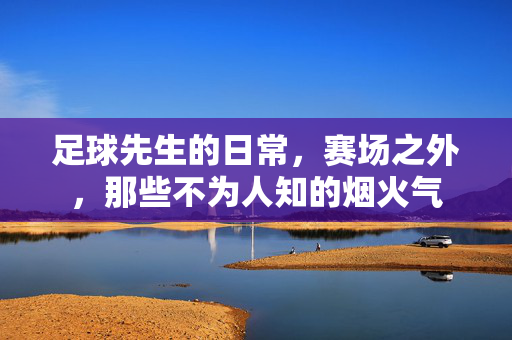 足球先生的日常，赛场之外，那些不为人知的烟火气
