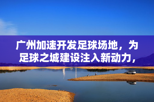 广州加速开发足球场地，为足球之城建设注入新动力，广州加速开发足球场地 为足球之城建设注入新动力