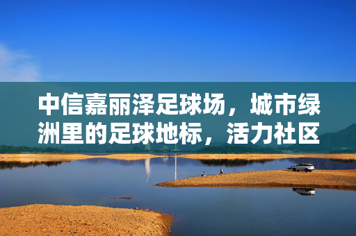 中信嘉丽泽足球场，城市绿洲里的足球地标，活力社区中的体育文化新引擎