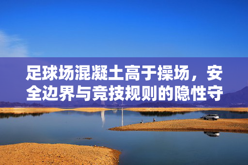 足球场混凝土高于操场，安全边界与竞技规则的隐性守护，足球场混凝土高于操场，安全边界与竞技规则的隐性守护