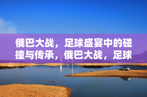 俄巴大战，足球盛宴中的碰撞与传承，俄巴大战，足球盛宴中的碰撞与传承