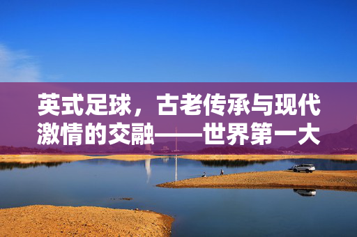 英式足球，古老传承与现代激情的交融——世界第一大运动的经典缩影，英式足球，古老传承与现代激情的交融——世界第一大运动的经典缩影