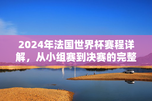 2024年法国世界杯赛程详解，从小组赛到决赛的完整时间线与关键节点，2024年法国世界杯赛程详解，从小组赛到决赛的完整时间线与关键节点
