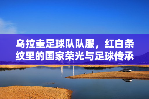 乌拉圭足球队队服，红白条纹里的国家荣光与足球传承，乌拉圭足球队队服，红白条纹里的国家荣光与足球传承