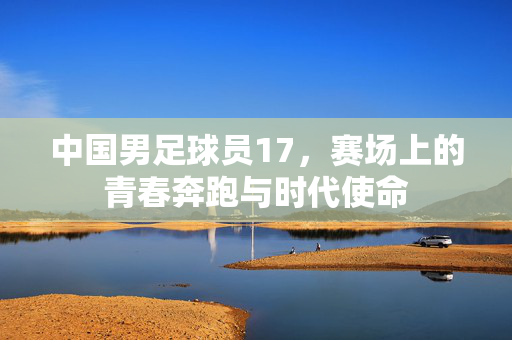 中国男足球员17，赛场上的青春奔跑与时代使命