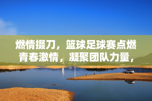 燃情掇刀，篮球足球赛点燃青春激情，凝聚团队力量，燃情掇刀，篮球足球赛点燃青春激情，凝聚团队力量
