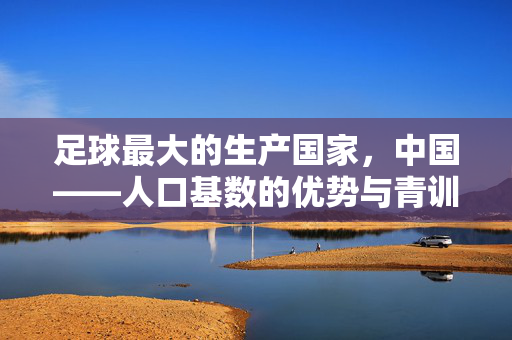足球最大的生产国家，中国——人口基数的优势与青训体系的现代化转型，足球最大的生产国家，中国，人口基数的优势与青训体系的现代化转型