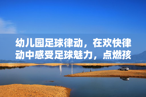 幼儿园足球律动，在欢快律动中感受足球魅力，点燃孩子运动热情，幼儿园足球律动，在欢快律动中感受足球魅力，点燃孩子运动热情