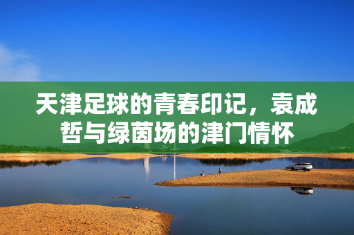 天津足球的青春印记，袁成哲与绿茵场的津门情怀
