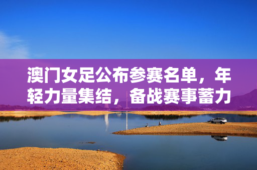澳门女足公布参赛名单，年轻力量集结，备战赛事蓄力前行，澳门女足公布参赛名单，年轻力量集结备战赛事